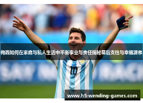 梅西如何在家庭与私人生活中平衡事业与责任揭秘幕后支柱与幸福源泉