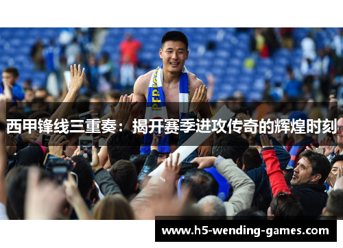 西甲锋线三重奏：揭开赛季进攻传奇的辉煌时刻