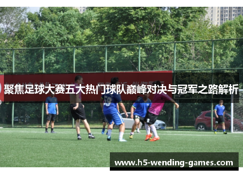 聚焦足球大赛五大热门球队巅峰对决与冠军之路解析