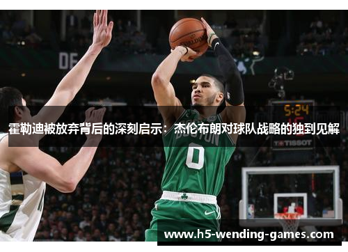 霍勒迪被放弃背后的深刻启示：杰伦布朗对球队战略的独到见解