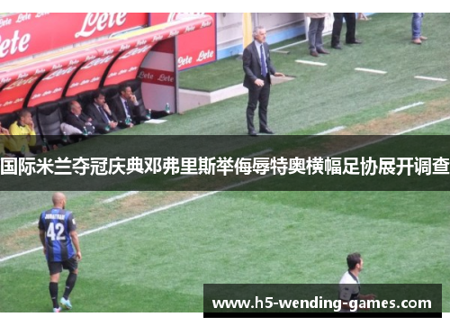 国际米兰夺冠庆典邓弗里斯举侮辱特奥横幅足协展开调查 国际米兰夺冠庆典邓弗里斯举侮辱特奥横幅足协展开调查